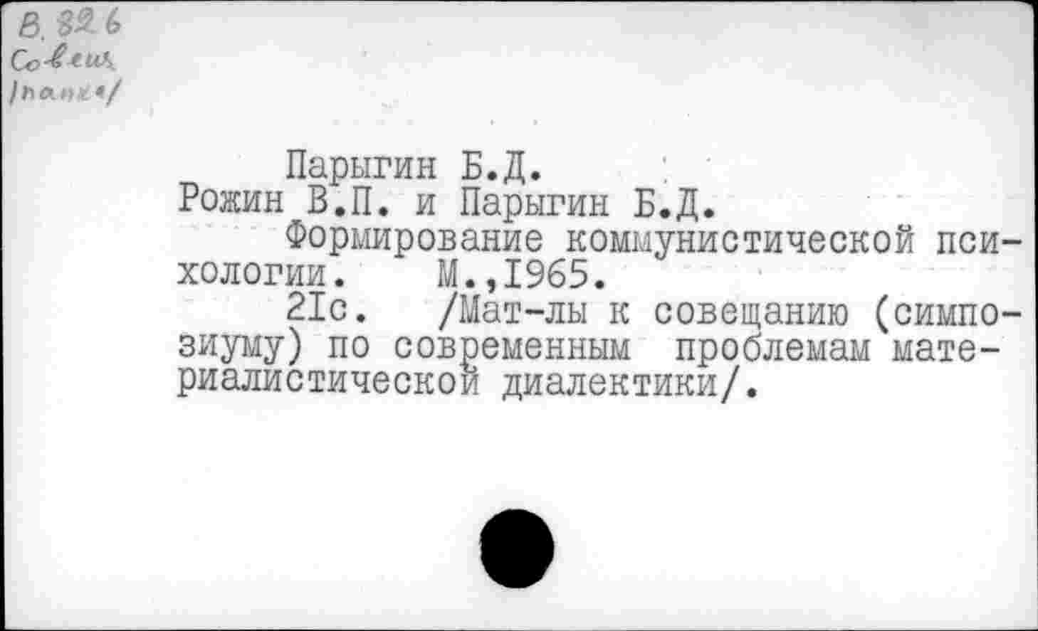 ﻿ß. 82 6 Co^tu\.
/посте.*/
Парыгин Б.Д.
Рожин В.П. и Парыгин Б.Д.
Формирование коммунистической пси хологии. М.,1965.
21с. /Мат-лы к совещанию (симпо зиуму) по современным проблемам материалистической диалектики/.